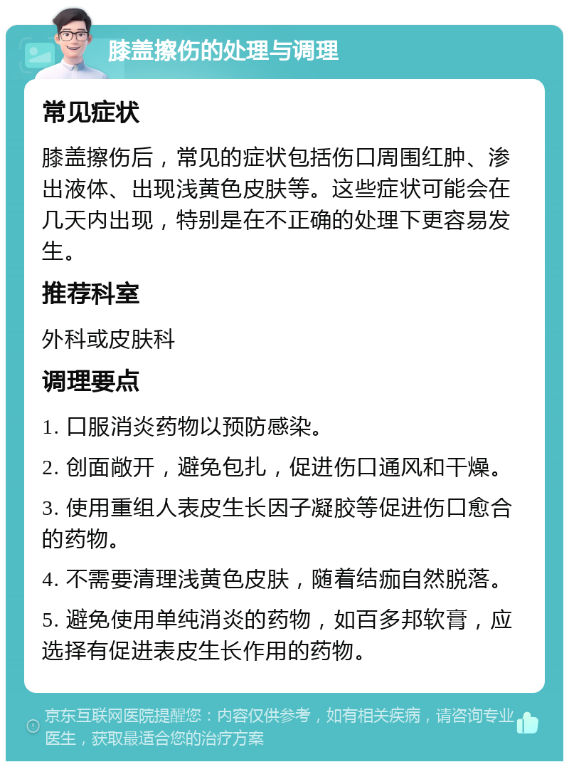 膝盖擦伤的处理与调理 常见症状 膝盖擦伤后，常见的症状包括伤口周围红肿、渗出液体、出现浅黄色皮肤等。这些症状可能会在几天内出现，特别是在不正确的处理下更容易发生。 推荐科室 外科或皮肤科 调理要点 1. 口服消炎药物以预防感染。 2. 创面敞开，避免包扎，促进伤口通风和干燥。 3. 使用重组人表皮生长因子凝胶等促进伤口愈合的药物。 4. 不需要清理浅黄色皮肤，随着结痂自然脱落。 5. 避免使用单纯消炎的药物，如百多邦软膏，应选择有促进表皮生长作用的药物。