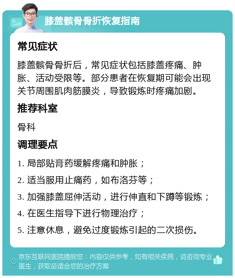 膝盖髌骨骨折恢复指南 常见症状 膝盖髌骨骨折后，常见症状包括膝盖疼痛、肿胀、活动受限等。部分患者在恢复期可能会出现关节周围肌肉筋膜炎，导致锻炼时疼痛加剧。 推荐科室 骨科 调理要点 1. 局部贴膏药缓解疼痛和肿胀； 2. 适当服用止痛药，如布洛芬等； 3. 加强膝盖屈伸活动，进行伸直和下蹲等锻炼； 4. 在医生指导下进行物理治疗； 5. 注意休息，避免过度锻炼引起的二次损伤。