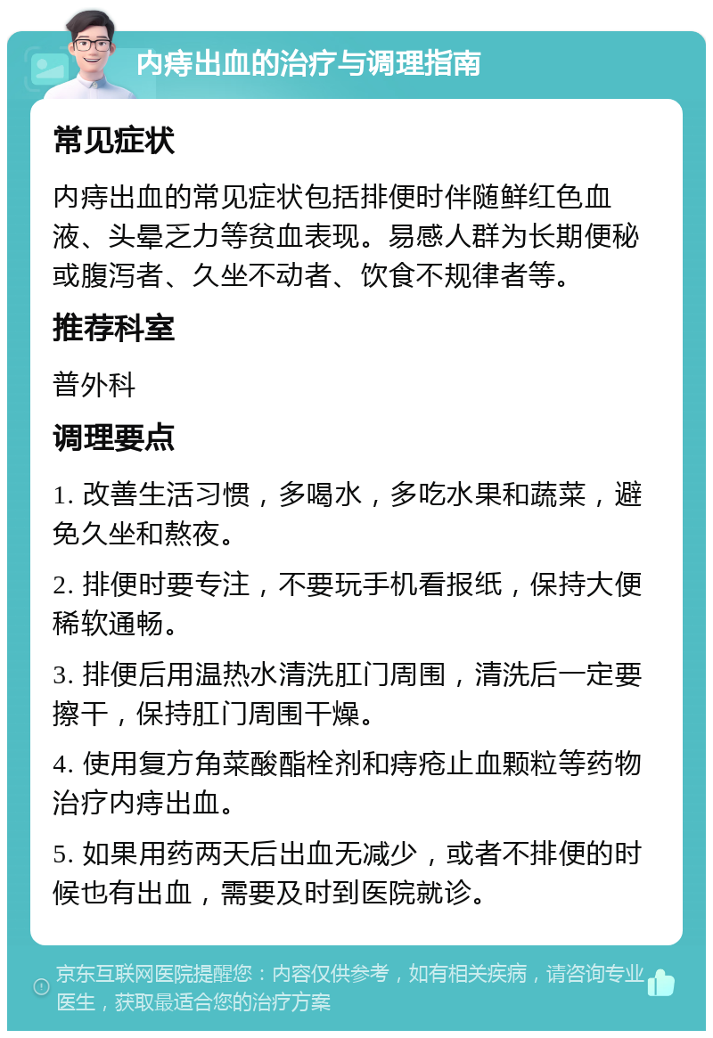 内痔出血的治疗与调理指南 常见症状 内痔出血的常见症状包括排便时伴随鲜红色血液、头晕乏力等贫血表现。易感人群为长期便秘或腹泻者、久坐不动者、饮食不规律者等。 推荐科室 普外科 调理要点 1. 改善生活习惯，多喝水，多吃水果和蔬菜，避免久坐和熬夜。 2. 排便时要专注，不要玩手机看报纸，保持大便稀软通畅。 3. 排便后用温热水清洗肛门周围，清洗后一定要擦干，保持肛门周围干燥。 4. 使用复方角菜酸酯栓剂和痔疮止血颗粒等药物治疗内痔出血。 5. 如果用药两天后出血无减少，或者不排便的时候也有出血，需要及时到医院就诊。