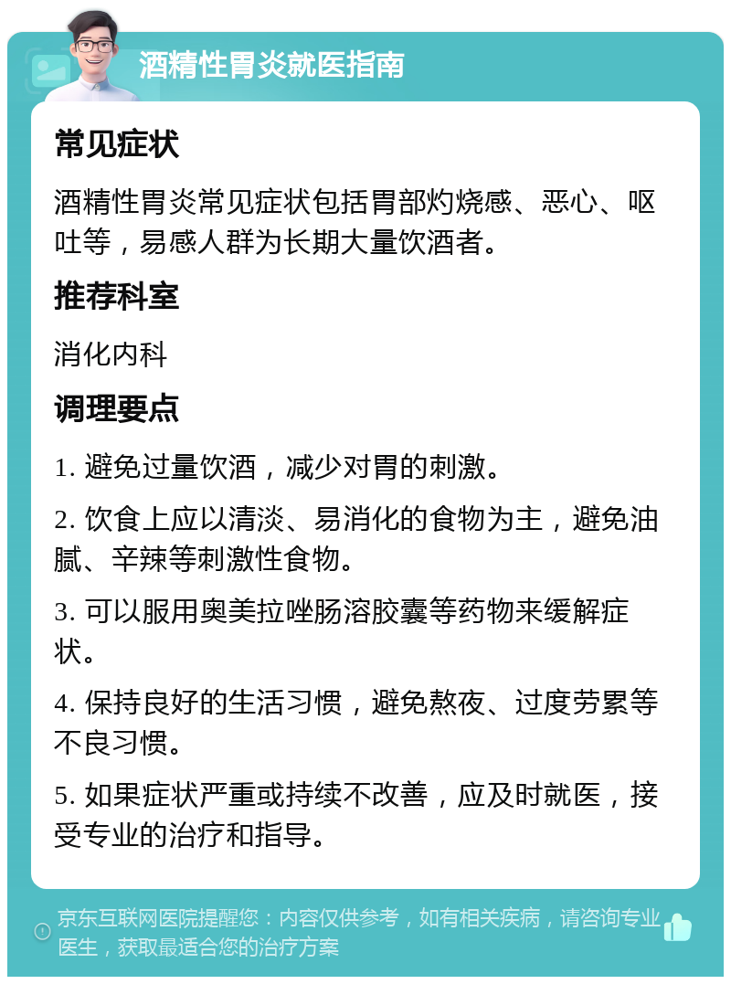 酒精性胃炎就医指南 常见症状 酒精性胃炎常见症状包括胃部灼烧感、恶心、呕吐等，易感人群为长期大量饮酒者。 推荐科室 消化内科 调理要点 1. 避免过量饮酒，减少对胃的刺激。 2. 饮食上应以清淡、易消化的食物为主，避免油腻、辛辣等刺激性食物。 3. 可以服用奥美拉唑肠溶胶囊等药物来缓解症状。 4. 保持良好的生活习惯，避免熬夜、过度劳累等不良习惯。 5. 如果症状严重或持续不改善，应及时就医，接受专业的治疗和指导。