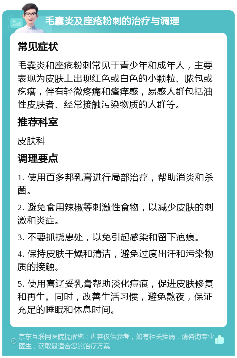 毛囊炎及座疮粉刺的治疗与调理 常见症状 毛囊炎和座疮粉刺常见于青少年和成年人，主要表现为皮肤上出现红色或白色的小颗粒、脓包或疙瘩，伴有轻微疼痛和瘙痒感，易感人群包括油性皮肤者、经常接触污染物质的人群等。 推荐科室 皮肤科 调理要点 1. 使用百多邦乳膏进行局部治疗，帮助消炎和杀菌。 2. 避免食用辣椒等刺激性食物，以减少皮肤的刺激和炎症。 3. 不要抓挠患处，以免引起感染和留下疤痕。 4. 保持皮肤干燥和清洁，避免过度出汗和污染物质的接触。 5. 使用喜辽妥乳膏帮助淡化痘痕，促进皮肤修复和再生。同时，改善生活习惯，避免熬夜，保证充足的睡眠和休息时间。