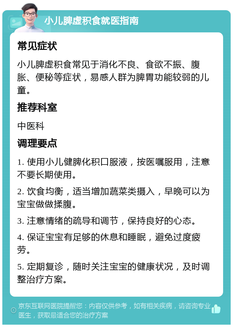 小儿脾虚积食就医指南 常见症状 小儿脾虚积食常见于消化不良、食欲不振、腹胀、便秘等症状，易感人群为脾胃功能较弱的儿童。 推荐科室 中医科 调理要点 1. 使用小儿健脾化积口服液，按医嘱服用，注意不要长期使用。 2. 饮食均衡，适当增加蔬菜类摄入，早晚可以为宝宝做做揉腹。 3. 注意情绪的疏导和调节，保持良好的心态。 4. 保证宝宝有足够的休息和睡眠，避免过度疲劳。 5. 定期复诊，随时关注宝宝的健康状况，及时调整治疗方案。