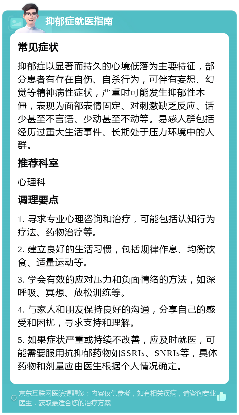 抑郁症就医指南 常见症状 抑郁症以显著而持久的心境低落为主要特征，部分患者有存在自伤、自杀行为，可伴有妄想、幻觉等精神病性症状，严重时可能发生抑郁性木僵，表现为面部表情固定、对刺激缺乏反应、话少甚至不言语、少动甚至不动等。易感人群包括经历过重大生活事件、长期处于压力环境中的人群。 推荐科室 心理科 调理要点 1. 寻求专业心理咨询和治疗，可能包括认知行为疗法、药物治疗等。 2. 建立良好的生活习惯，包括规律作息、均衡饮食、适量运动等。 3. 学会有效的应对压力和负面情绪的方法，如深呼吸、冥想、放松训练等。 4. 与家人和朋友保持良好的沟通，分享自己的感受和困扰，寻求支持和理解。 5. 如果症状严重或持续不改善，应及时就医，可能需要服用抗抑郁药物如SSRIs、SNRIs等，具体药物和剂量应由医生根据个人情况确定。