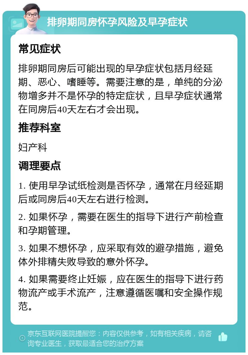 排卵期同房怀孕风险及早孕症状 常见症状 排卵期同房后可能出现的早孕症状包括月经延期、恶心、嗜睡等。需要注意的是，单纯的分泌物增多并不是怀孕的特定症状，且早孕症状通常在同房后40天左右才会出现。 推荐科室 妇产科 调理要点 1. 使用早孕试纸检测是否怀孕，通常在月经延期后或同房后40天左右进行检测。 2. 如果怀孕，需要在医生的指导下进行产前检查和孕期管理。 3. 如果不想怀孕，应采取有效的避孕措施，避免体外排精失败导致的意外怀孕。 4. 如果需要终止妊娠，应在医生的指导下进行药物流产或手术流产，注意遵循医嘱和安全操作规范。