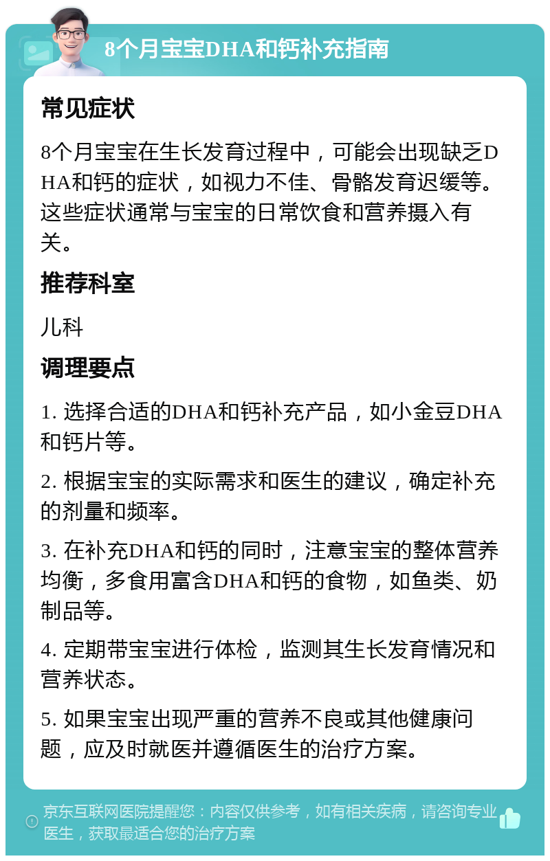 8个月宝宝DHA和钙补充指南 常见症状 8个月宝宝在生长发育过程中，可能会出现缺乏DHA和钙的症状，如视力不佳、骨骼发育迟缓等。这些症状通常与宝宝的日常饮食和营养摄入有关。 推荐科室 儿科 调理要点 1. 选择合适的DHA和钙补充产品，如小金豆DHA和钙片等。 2. 根据宝宝的实际需求和医生的建议，确定补充的剂量和频率。 3. 在补充DHA和钙的同时，注意宝宝的整体营养均衡，多食用富含DHA和钙的食物，如鱼类、奶制品等。 4. 定期带宝宝进行体检，监测其生长发育情况和营养状态。 5. 如果宝宝出现严重的营养不良或其他健康问题，应及时就医并遵循医生的治疗方案。