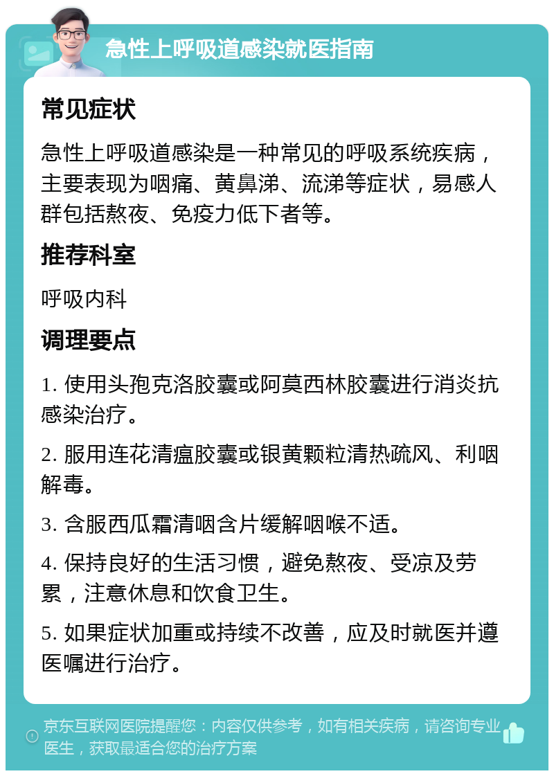 急性上呼吸道感染就医指南 常见症状 急性上呼吸道感染是一种常见的呼吸系统疾病，主要表现为咽痛、黄鼻涕、流涕等症状，易感人群包括熬夜、免疫力低下者等。 推荐科室 呼吸内科 调理要点 1. 使用头孢克洛胶囊或阿莫西林胶囊进行消炎抗感染治疗。 2. 服用连花清瘟胶囊或银黄颗粒清热疏风、利咽解毒。 3. 含服西瓜霜清咽含片缓解咽喉不适。 4. 保持良好的生活习惯，避免熬夜、受凉及劳累，注意休息和饮食卫生。 5. 如果症状加重或持续不改善，应及时就医并遵医嘱进行治疗。