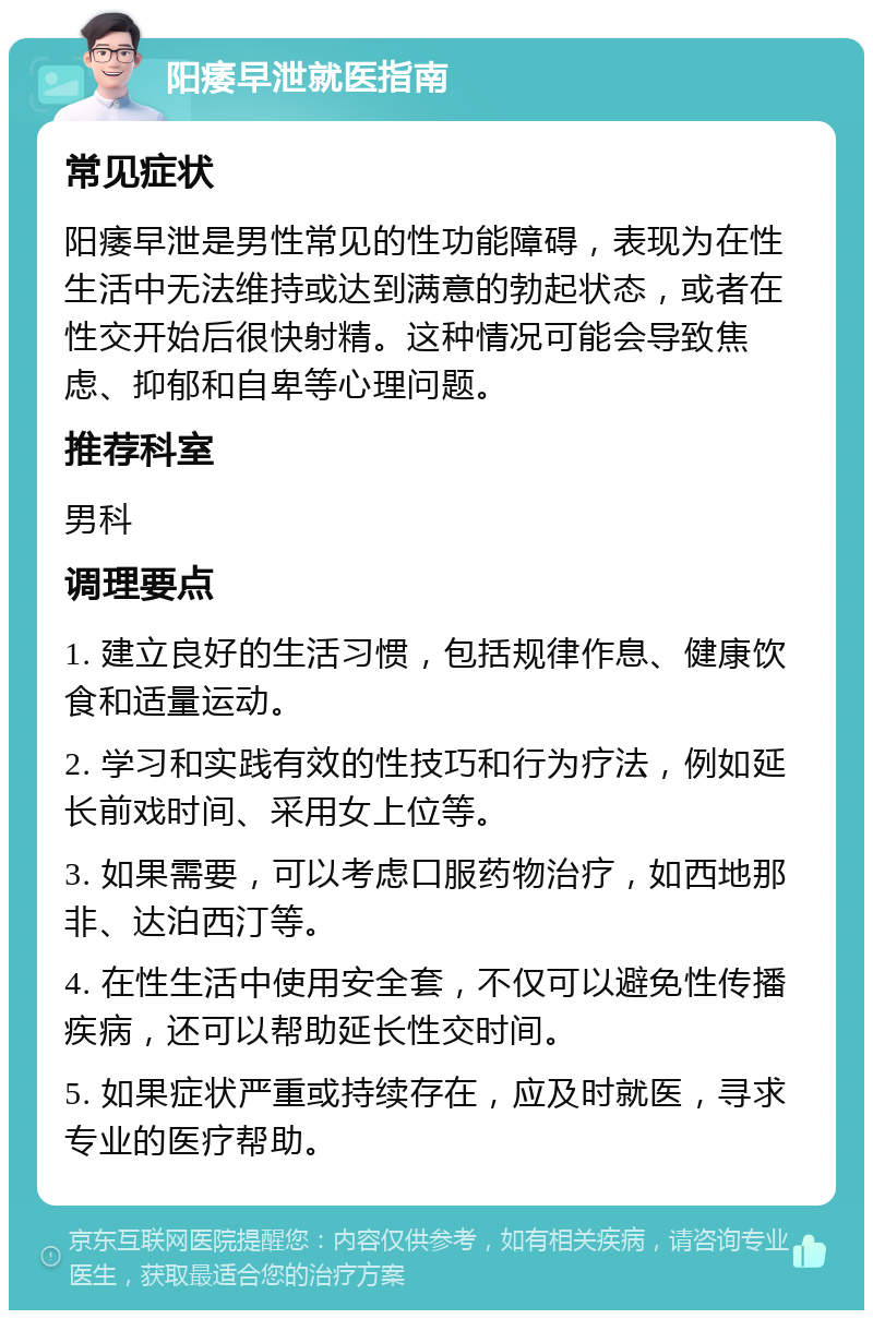 阳痿早泄就医指南 常见症状 阳痿早泄是男性常见的性功能障碍，表现为在性生活中无法维持或达到满意的勃起状态，或者在性交开始后很快射精。这种情况可能会导致焦虑、抑郁和自卑等心理问题。 推荐科室 男科 调理要点 1. 建立良好的生活习惯，包括规律作息、健康饮食和适量运动。 2. 学习和实践有效的性技巧和行为疗法，例如延长前戏时间、采用女上位等。 3. 如果需要，可以考虑口服药物治疗，如西地那非、达泊西汀等。 4. 在性生活中使用安全套，不仅可以避免性传播疾病，还可以帮助延长性交时间。 5. 如果症状严重或持续存在，应及时就医，寻求专业的医疗帮助。