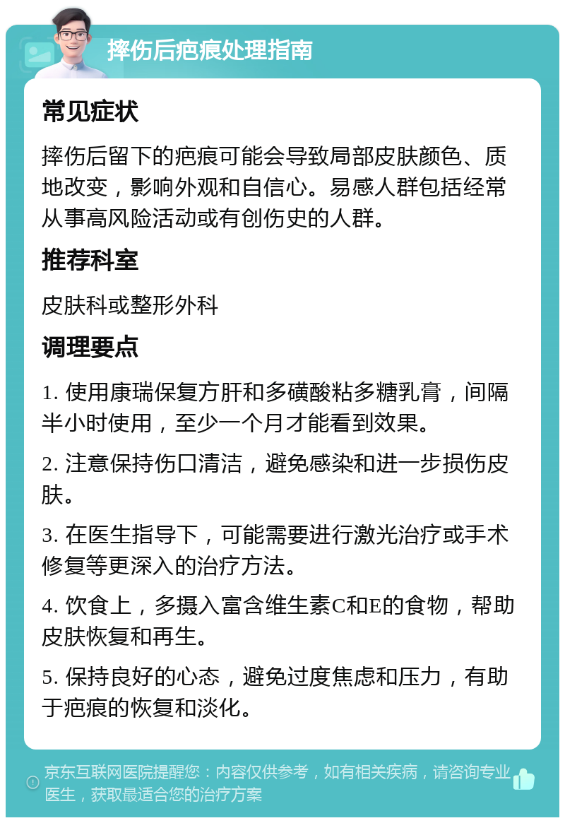 摔伤后疤痕处理指南 常见症状 摔伤后留下的疤痕可能会导致局部皮肤颜色、质地改变，影响外观和自信心。易感人群包括经常从事高风险活动或有创伤史的人群。 推荐科室 皮肤科或整形外科 调理要点 1. 使用康瑞保复方肝和多磺酸粘多糖乳膏，间隔半小时使用，至少一个月才能看到效果。 2. 注意保持伤口清洁，避免感染和进一步损伤皮肤。 3. 在医生指导下，可能需要进行激光治疗或手术修复等更深入的治疗方法。 4. 饮食上，多摄入富含维生素C和E的食物，帮助皮肤恢复和再生。 5. 保持良好的心态，避免过度焦虑和压力，有助于疤痕的恢复和淡化。