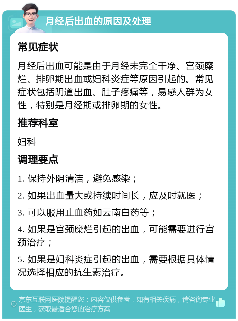 月经后出血的原因及处理 常见症状 月经后出血可能是由于月经未完全干净、宫颈糜烂、排卵期出血或妇科炎症等原因引起的。常见症状包括阴道出血、肚子疼痛等，易感人群为女性，特别是月经期或排卵期的女性。 推荐科室 妇科 调理要点 1. 保持外阴清洁，避免感染； 2. 如果出血量大或持续时间长，应及时就医； 3. 可以服用止血药如云南白药等； 4. 如果是宫颈糜烂引起的出血，可能需要进行宫颈治疗； 5. 如果是妇科炎症引起的出血，需要根据具体情况选择相应的抗生素治疗。