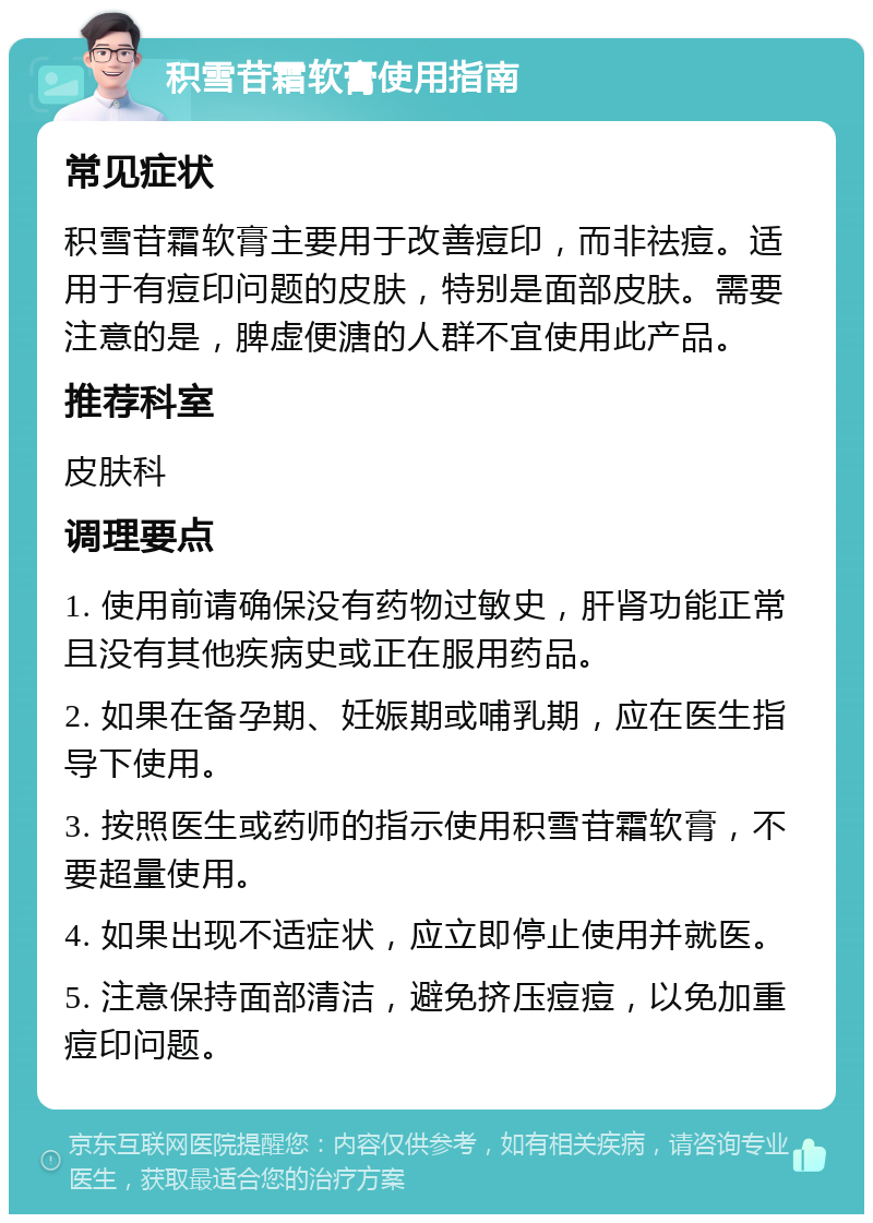 积雪苷霜软膏使用指南 常见症状 积雪苷霜软膏主要用于改善痘印，而非祛痘。适用于有痘印问题的皮肤，特别是面部皮肤。需要注意的是，脾虚便溏的人群不宜使用此产品。 推荐科室 皮肤科 调理要点 1. 使用前请确保没有药物过敏史，肝肾功能正常且没有其他疾病史或正在服用药品。 2. 如果在备孕期、妊娠期或哺乳期，应在医生指导下使用。 3. 按照医生或药师的指示使用积雪苷霜软膏，不要超量使用。 4. 如果出现不适症状，应立即停止使用并就医。 5. 注意保持面部清洁，避免挤压痘痘，以免加重痘印问题。