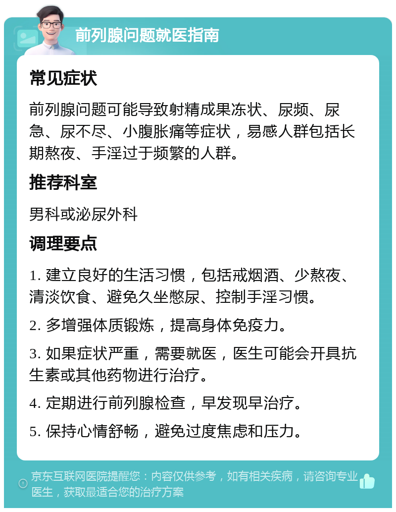 前列腺问题就医指南 常见症状 前列腺问题可能导致射精成果冻状、尿频、尿急、尿不尽、小腹胀痛等症状，易感人群包括长期熬夜、手淫过于频繁的人群。 推荐科室 男科或泌尿外科 调理要点 1. 建立良好的生活习惯，包括戒烟酒、少熬夜、清淡饮食、避免久坐憋尿、控制手淫习惯。 2. 多增强体质锻炼，提高身体免疫力。 3. 如果症状严重，需要就医，医生可能会开具抗生素或其他药物进行治疗。 4. 定期进行前列腺检查，早发现早治疗。 5. 保持心情舒畅，避免过度焦虑和压力。