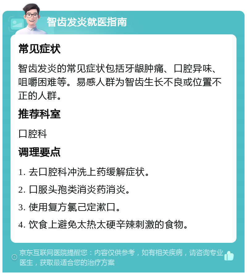 智齿发炎就医指南 常见症状 智齿发炎的常见症状包括牙龈肿痛、口腔异味、咀嚼困难等。易感人群为智齿生长不良或位置不正的人群。 推荐科室 口腔科 调理要点 1. 去口腔科冲洗上药缓解症状。 2. 口服头孢类消炎药消炎。 3. 使用复方氯己定漱口。 4. 饮食上避免太热太硬辛辣刺激的食物。