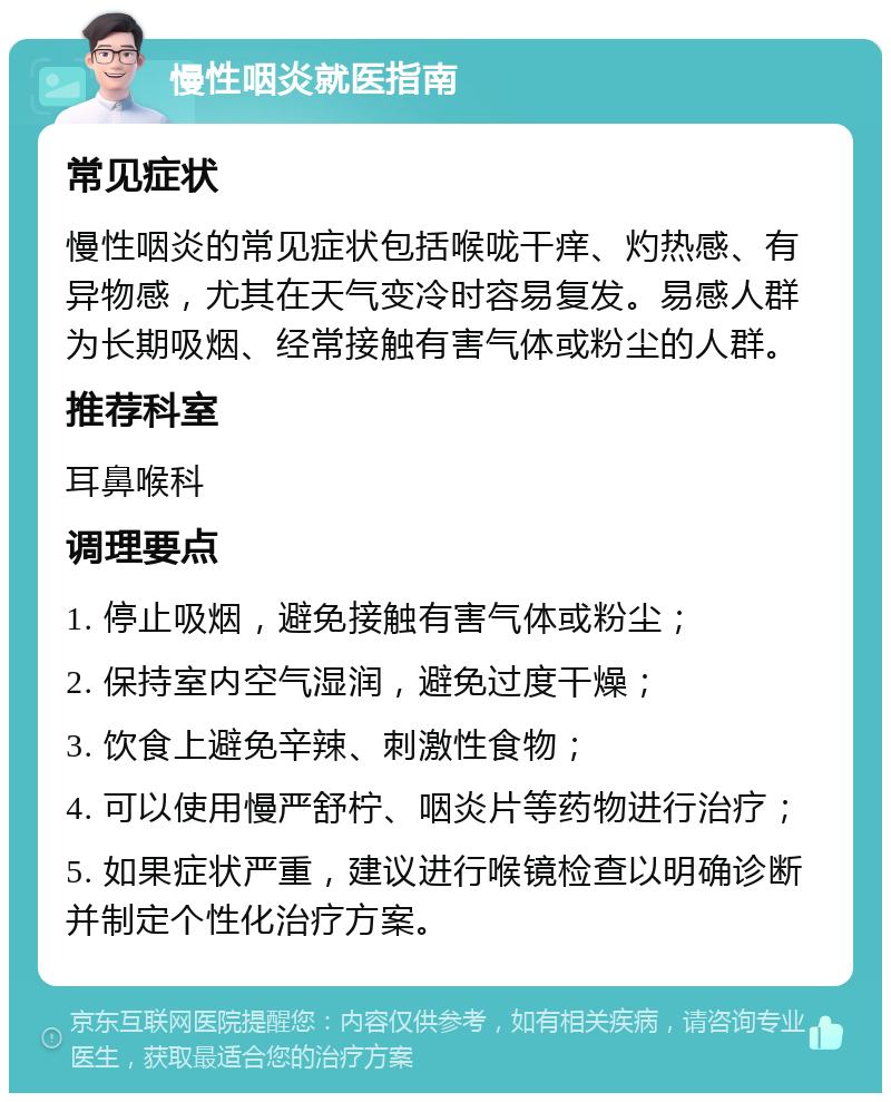 慢性咽炎就医指南 常见症状 慢性咽炎的常见症状包括喉咙干痒、灼热感、有异物感，尤其在天气变冷时容易复发。易感人群为长期吸烟、经常接触有害气体或粉尘的人群。 推荐科室 耳鼻喉科 调理要点 1. 停止吸烟，避免接触有害气体或粉尘； 2. 保持室内空气湿润，避免过度干燥； 3. 饮食上避免辛辣、刺激性食物； 4. 可以使用慢严舒柠、咽炎片等药物进行治疗； 5. 如果症状严重，建议进行喉镜检查以明确诊断并制定个性化治疗方案。