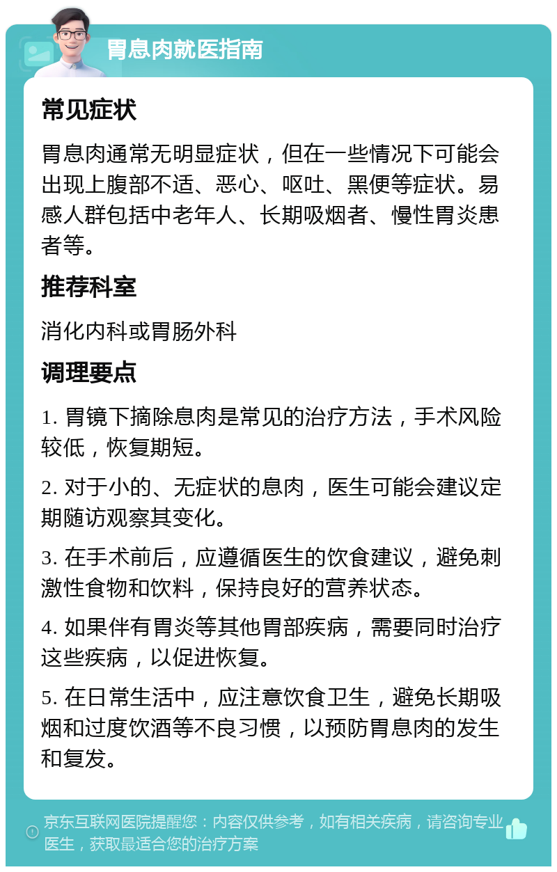 胃息肉就医指南 常见症状 胃息肉通常无明显症状，但在一些情况下可能会出现上腹部不适、恶心、呕吐、黑便等症状。易感人群包括中老年人、长期吸烟者、慢性胃炎患者等。 推荐科室 消化内科或胃肠外科 调理要点 1. 胃镜下摘除息肉是常见的治疗方法，手术风险较低，恢复期短。 2. 对于小的、无症状的息肉，医生可能会建议定期随访观察其变化。 3. 在手术前后，应遵循医生的饮食建议，避免刺激性食物和饮料，保持良好的营养状态。 4. 如果伴有胃炎等其他胃部疾病，需要同时治疗这些疾病，以促进恢复。 5. 在日常生活中，应注意饮食卫生，避免长期吸烟和过度饮酒等不良习惯，以预防胃息肉的发生和复发。