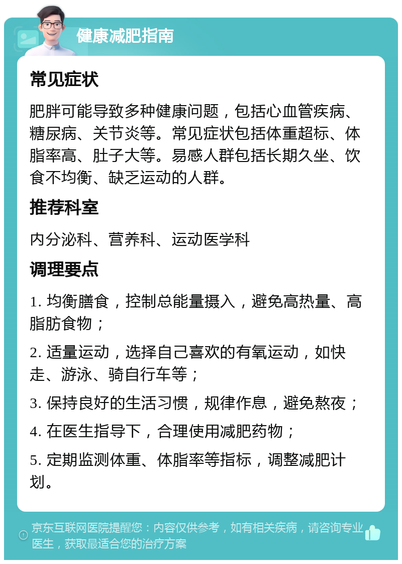 健康减肥指南 常见症状 肥胖可能导致多种健康问题，包括心血管疾病、糖尿病、关节炎等。常见症状包括体重超标、体脂率高、肚子大等。易感人群包括长期久坐、饮食不均衡、缺乏运动的人群。 推荐科室 内分泌科、营养科、运动医学科 调理要点 1. 均衡膳食，控制总能量摄入，避免高热量、高脂肪食物； 2. 适量运动，选择自己喜欢的有氧运动，如快走、游泳、骑自行车等； 3. 保持良好的生活习惯，规律作息，避免熬夜； 4. 在医生指导下，合理使用减肥药物； 5. 定期监测体重、体脂率等指标，调整减肥计划。