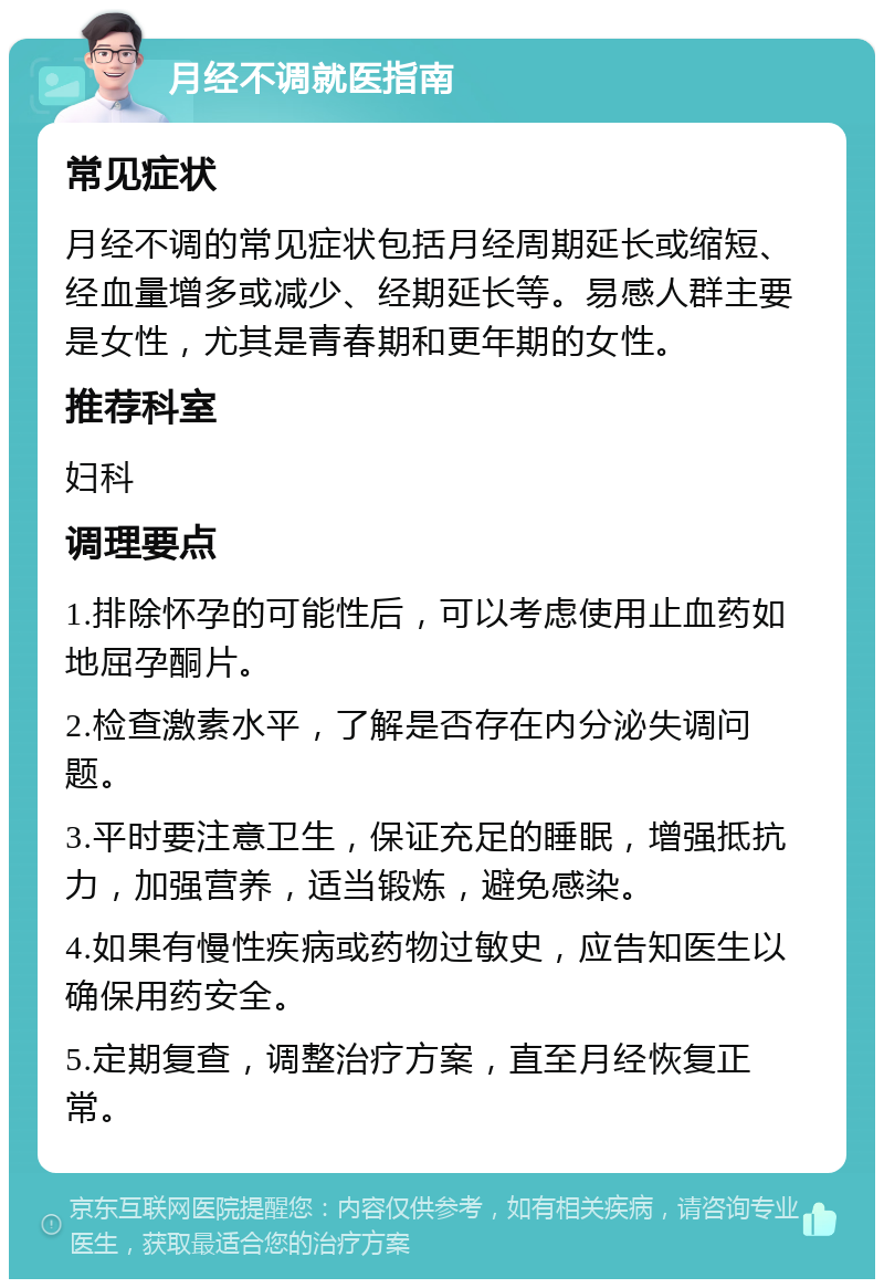 月经不调就医指南 常见症状 月经不调的常见症状包括月经周期延长或缩短、经血量增多或减少、经期延长等。易感人群主要是女性，尤其是青春期和更年期的女性。 推荐科室 妇科 调理要点 1.排除怀孕的可能性后，可以考虑使用止血药如地屈孕酮片。 2.检查激素水平，了解是否存在内分泌失调问题。 3.平时要注意卫生，保证充足的睡眠，增强抵抗力，加强营养，适当锻炼，避免感染。 4.如果有慢性疾病或药物过敏史，应告知医生以确保用药安全。 5.定期复查，调整治疗方案，直至月经恢复正常。