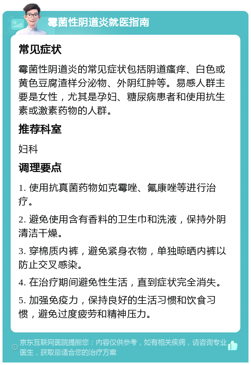 霉菌性阴道炎就医指南 常见症状 霉菌性阴道炎的常见症状包括阴道瘙痒、白色或黄色豆腐渣样分泌物、外阴红肿等。易感人群主要是女性，尤其是孕妇、糖尿病患者和使用抗生素或激素药物的人群。 推荐科室 妇科 调理要点 1. 使用抗真菌药物如克霉唑、氟康唑等进行治疗。 2. 避免使用含有香料的卫生巾和洗液，保持外阴清洁干燥。 3. 穿棉质内裤，避免紧身衣物，单独晾晒内裤以防止交叉感染。 4. 在治疗期间避免性生活，直到症状完全消失。 5. 加强免疫力，保持良好的生活习惯和饮食习惯，避免过度疲劳和精神压力。