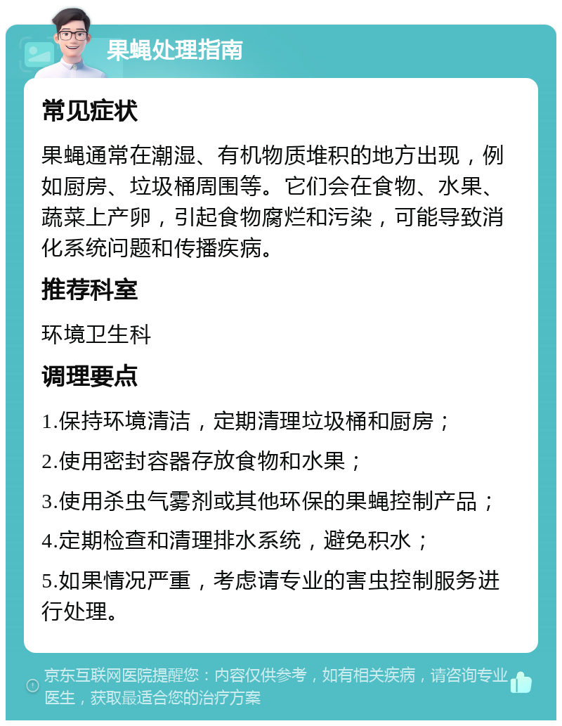 果蝇处理指南 常见症状 果蝇通常在潮湿、有机物质堆积的地方出现，例如厨房、垃圾桶周围等。它们会在食物、水果、蔬菜上产卵，引起食物腐烂和污染，可能导致消化系统问题和传播疾病。 推荐科室 环境卫生科 调理要点 1.保持环境清洁，定期清理垃圾桶和厨房； 2.使用密封容器存放食物和水果； 3.使用杀虫气雾剂或其他环保的果蝇控制产品； 4.定期检查和清理排水系统，避免积水； 5.如果情况严重，考虑请专业的害虫控制服务进行处理。