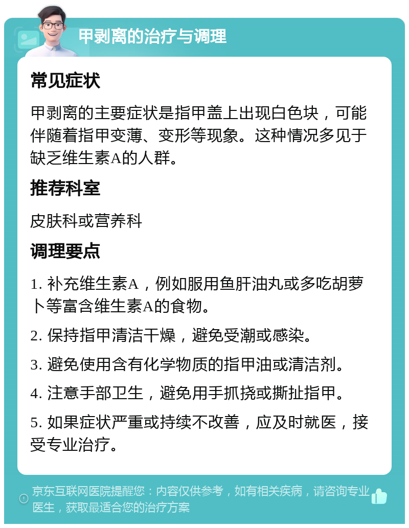 甲剥离的治疗与调理 常见症状 甲剥离的主要症状是指甲盖上出现白色块，可能伴随着指甲变薄、变形等现象。这种情况多见于缺乏维生素A的人群。 推荐科室 皮肤科或营养科 调理要点 1. 补充维生素A，例如服用鱼肝油丸或多吃胡萝卜等富含维生素A的食物。 2. 保持指甲清洁干燥，避免受潮或感染。 3. 避免使用含有化学物质的指甲油或清洁剂。 4. 注意手部卫生，避免用手抓挠或撕扯指甲。 5. 如果症状严重或持续不改善，应及时就医，接受专业治疗。