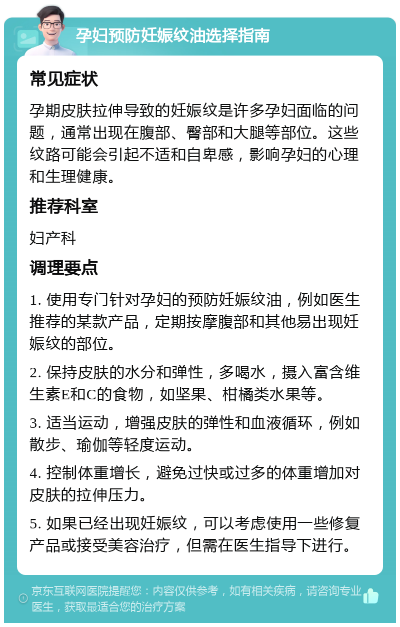 孕妇预防妊娠纹油选择指南 常见症状 孕期皮肤拉伸导致的妊娠纹是许多孕妇面临的问题，通常出现在腹部、臀部和大腿等部位。这些纹路可能会引起不适和自卑感，影响孕妇的心理和生理健康。 推荐科室 妇产科 调理要点 1. 使用专门针对孕妇的预防妊娠纹油，例如医生推荐的某款产品，定期按摩腹部和其他易出现妊娠纹的部位。 2. 保持皮肤的水分和弹性，多喝水，摄入富含维生素E和C的食物，如坚果、柑橘类水果等。 3. 适当运动，增强皮肤的弹性和血液循环，例如散步、瑜伽等轻度运动。 4. 控制体重增长，避免过快或过多的体重增加对皮肤的拉伸压力。 5. 如果已经出现妊娠纹，可以考虑使用一些修复产品或接受美容治疗，但需在医生指导下进行。