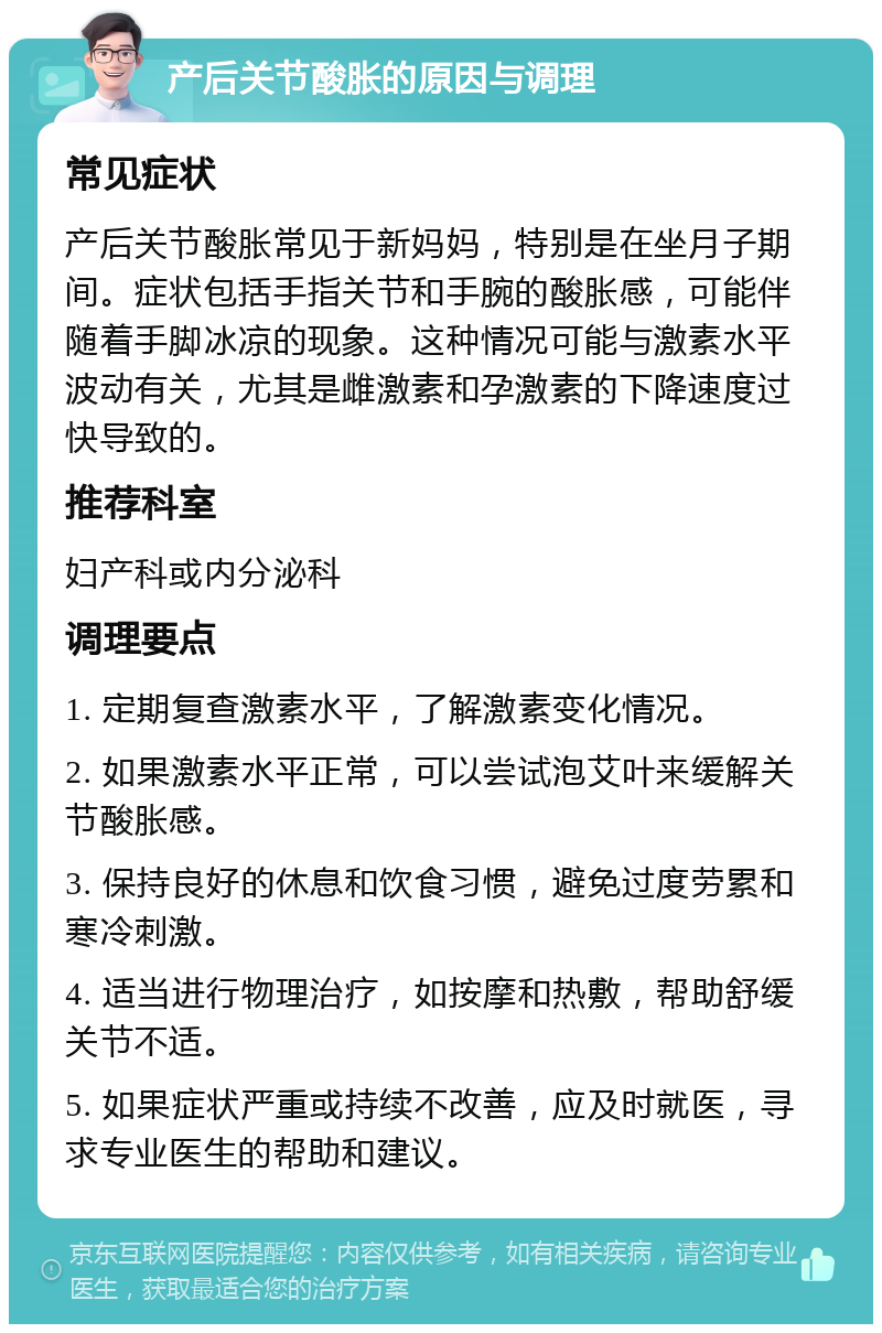 产后关节酸胀的原因与调理 常见症状 产后关节酸胀常见于新妈妈，特别是在坐月子期间。症状包括手指关节和手腕的酸胀感，可能伴随着手脚冰凉的现象。这种情况可能与激素水平波动有关，尤其是雌激素和孕激素的下降速度过快导致的。 推荐科室 妇产科或内分泌科 调理要点 1. 定期复查激素水平，了解激素变化情况。 2. 如果激素水平正常，可以尝试泡艾叶来缓解关节酸胀感。 3. 保持良好的休息和饮食习惯，避免过度劳累和寒冷刺激。 4. 适当进行物理治疗，如按摩和热敷，帮助舒缓关节不适。 5. 如果症状严重或持续不改善，应及时就医，寻求专业医生的帮助和建议。