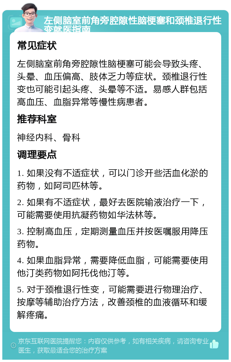 左侧脑室前角旁腔隙性脑梗塞和颈椎退行性变就医指南 常见症状 左侧脑室前角旁腔隙性脑梗塞可能会导致头疼、头晕、血压偏高、肢体乏力等症状。颈椎退行性变也可能引起头疼、头晕等不适。易感人群包括高血压、血脂异常等慢性病患者。 推荐科室 神经内科、骨科 调理要点 1. 如果没有不适症状，可以门诊开些活血化淤的药物，如阿司匹林等。 2. 如果有不适症状，最好去医院输液治疗一下，可能需要使用抗凝药物如华法林等。 3. 控制高血压，定期测量血压并按医嘱服用降压药物。 4. 如果血脂异常，需要降低血脂，可能需要使用他汀类药物如阿托伐他汀等。 5. 对于颈椎退行性变，可能需要进行物理治疗、按摩等辅助治疗方法，改善颈椎的血液循环和缓解疼痛。