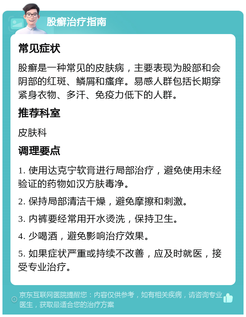 股癣治疗指南 常见症状 股癣是一种常见的皮肤病，主要表现为股部和会阴部的红斑、鳞屑和瘙痒。易感人群包括长期穿紧身衣物、多汗、免疫力低下的人群。 推荐科室 皮肤科 调理要点 1. 使用达克宁软膏进行局部治疗，避免使用未经验证的药物如汉方肤毒净。 2. 保持局部清洁干燥，避免摩擦和刺激。 3. 内裤要经常用开水烫洗，保持卫生。 4. 少喝酒，避免影响治疗效果。 5. 如果症状严重或持续不改善，应及时就医，接受专业治疗。