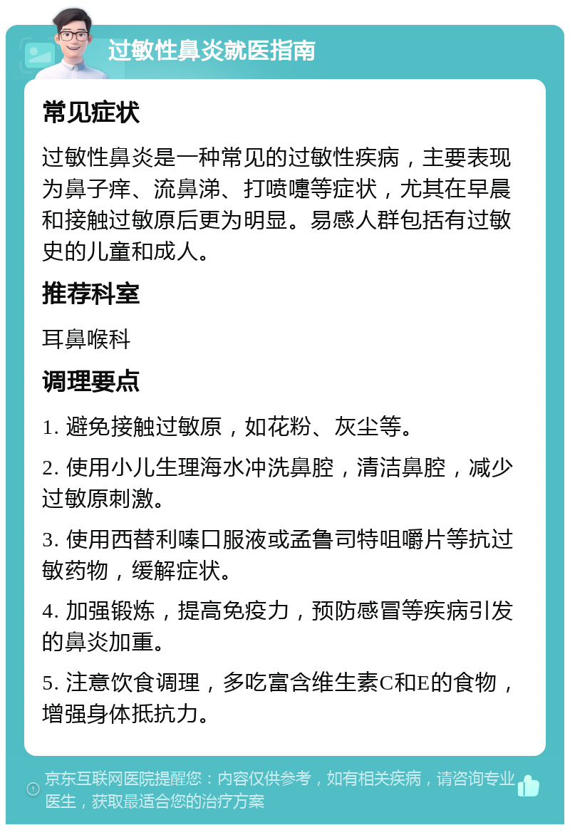 过敏性鼻炎就医指南 常见症状 过敏性鼻炎是一种常见的过敏性疾病，主要表现为鼻子痒、流鼻涕、打喷嚏等症状，尤其在早晨和接触过敏原后更为明显。易感人群包括有过敏史的儿童和成人。 推荐科室 耳鼻喉科 调理要点 1. 避免接触过敏原，如花粉、灰尘等。 2. 使用小儿生理海水冲洗鼻腔，清洁鼻腔，减少过敏原刺激。 3. 使用西替利嗪口服液或孟鲁司特咀嚼片等抗过敏药物，缓解症状。 4. 加强锻炼，提高免疫力，预防感冒等疾病引发的鼻炎加重。 5. 注意饮食调理，多吃富含维生素C和E的食物，增强身体抵抗力。