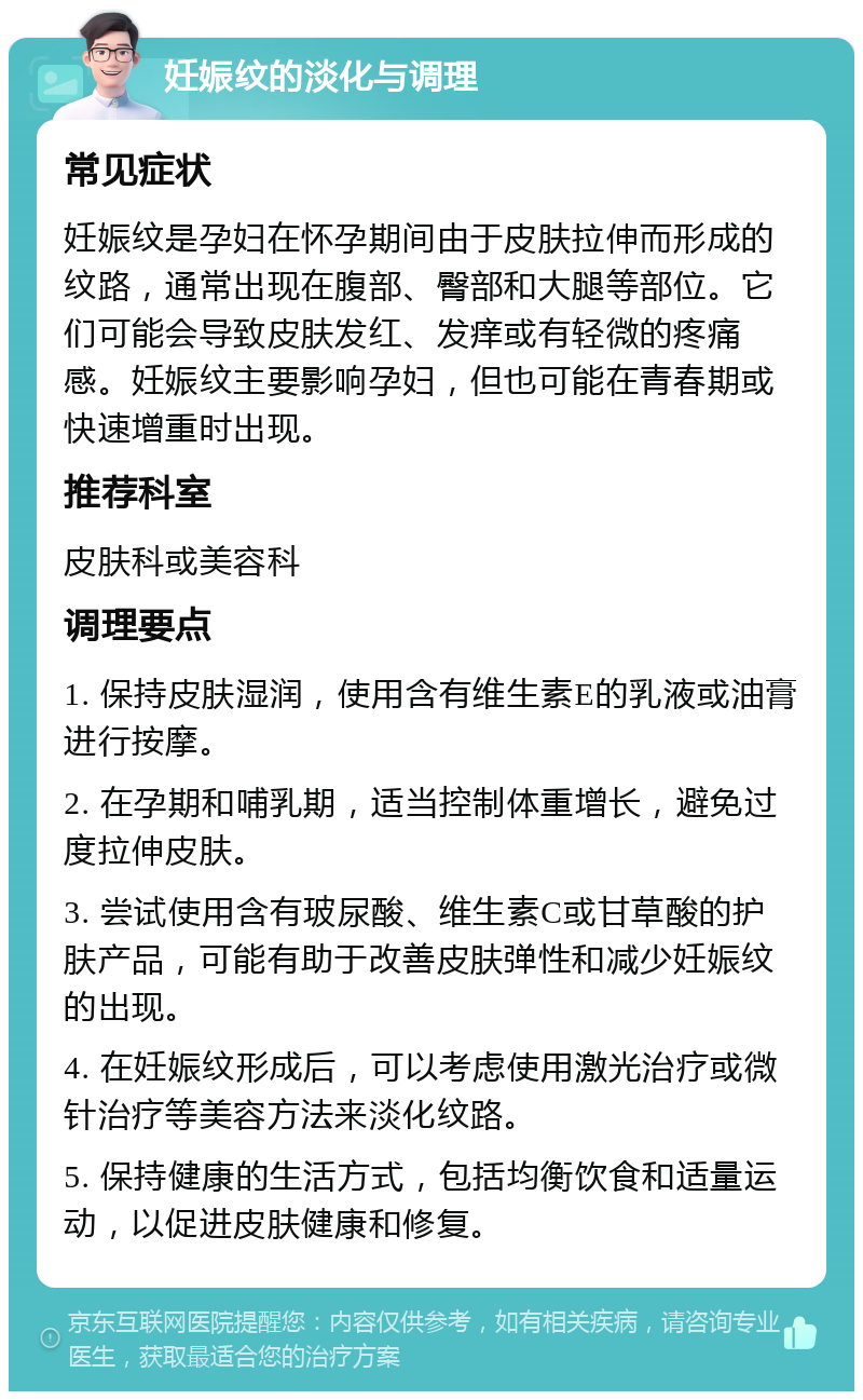 妊娠纹的淡化与调理 常见症状 妊娠纹是孕妇在怀孕期间由于皮肤拉伸而形成的纹路，通常出现在腹部、臀部和大腿等部位。它们可能会导致皮肤发红、发痒或有轻微的疼痛感。妊娠纹主要影响孕妇，但也可能在青春期或快速增重时出现。 推荐科室 皮肤科或美容科 调理要点 1. 保持皮肤湿润，使用含有维生素E的乳液或油膏进行按摩。 2. 在孕期和哺乳期，适当控制体重增长，避免过度拉伸皮肤。 3. 尝试使用含有玻尿酸、维生素C或甘草酸的护肤产品，可能有助于改善皮肤弹性和减少妊娠纹的出现。 4. 在妊娠纹形成后，可以考虑使用激光治疗或微针治疗等美容方法来淡化纹路。 5. 保持健康的生活方式，包括均衡饮食和适量运动，以促进皮肤健康和修复。