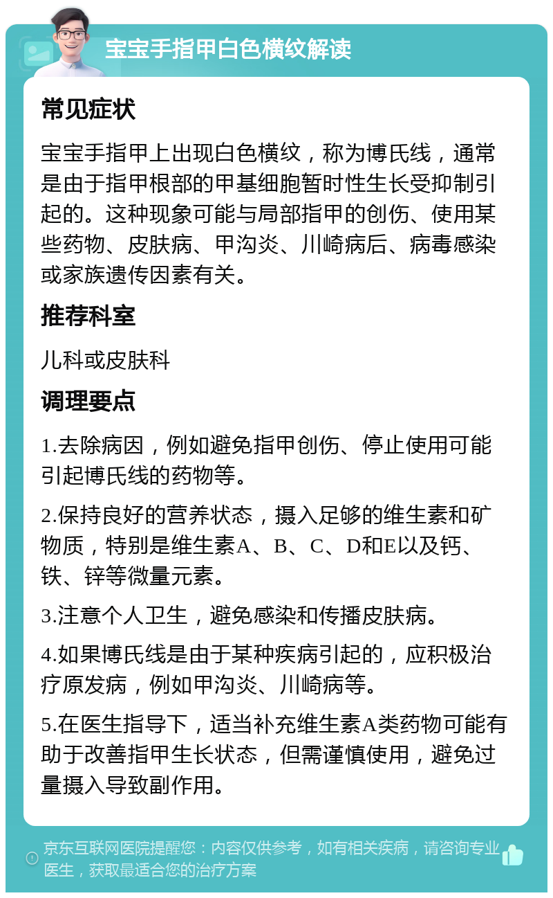 宝宝手指甲白色横纹解读 常见症状 宝宝手指甲上出现白色横纹，称为博氏线，通常是由于指甲根部的甲基细胞暂时性生长受抑制引起的。这种现象可能与局部指甲的创伤、使用某些药物、皮肤病、甲沟炎、川崎病后、病毒感染或家族遗传因素有关。 推荐科室 儿科或皮肤科 调理要点 1.去除病因，例如避免指甲创伤、停止使用可能引起博氏线的药物等。 2.保持良好的营养状态，摄入足够的维生素和矿物质，特别是维生素A、B、C、D和E以及钙、铁、锌等微量元素。 3.注意个人卫生，避免感染和传播皮肤病。 4.如果博氏线是由于某种疾病引起的，应积极治疗原发病，例如甲沟炎、川崎病等。 5.在医生指导下，适当补充维生素A类药物可能有助于改善指甲生长状态，但需谨慎使用，避免过量摄入导致副作用。