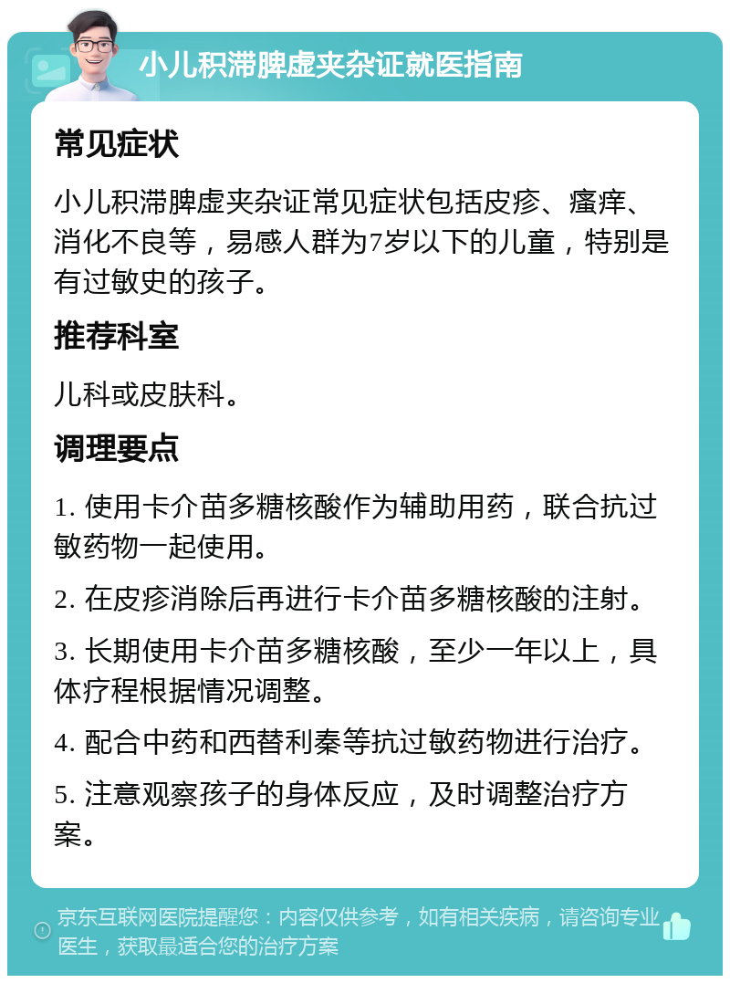 小儿积滞脾虚夹杂证就医指南 常见症状 小儿积滞脾虚夹杂证常见症状包括皮疹、瘙痒、消化不良等，易感人群为7岁以下的儿童，特别是有过敏史的孩子。 推荐科室 儿科或皮肤科。 调理要点 1. 使用卡介苗多糖核酸作为辅助用药，联合抗过敏药物一起使用。 2. 在皮疹消除后再进行卡介苗多糖核酸的注射。 3. 长期使用卡介苗多糖核酸，至少一年以上，具体疗程根据情况调整。 4. 配合中药和西替利秦等抗过敏药物进行治疗。 5. 注意观察孩子的身体反应，及时调整治疗方案。