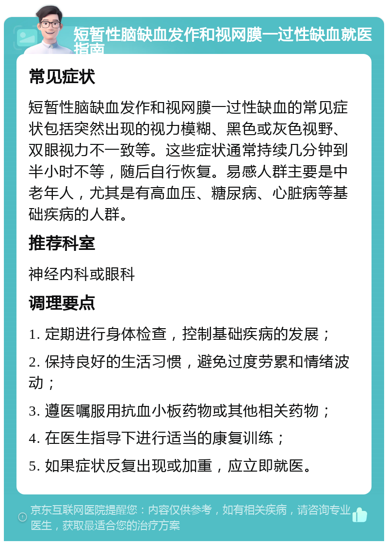 短暂性脑缺血发作和视网膜一过性缺血就医指南 常见症状 短暂性脑缺血发作和视网膜一过性缺血的常见症状包括突然出现的视力模糊、黑色或灰色视野、双眼视力不一致等。这些症状通常持续几分钟到半小时不等，随后自行恢复。易感人群主要是中老年人，尤其是有高血压、糖尿病、心脏病等基础疾病的人群。 推荐科室 神经内科或眼科 调理要点 1. 定期进行身体检查，控制基础疾病的发展； 2. 保持良好的生活习惯，避免过度劳累和情绪波动； 3. 遵医嘱服用抗血小板药物或其他相关药物； 4. 在医生指导下进行适当的康复训练； 5. 如果症状反复出现或加重，应立即就医。