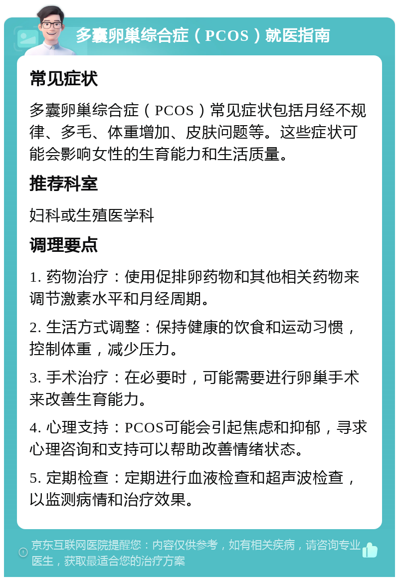 多囊卵巢综合症（PCOS）就医指南 常见症状 多囊卵巢综合症（PCOS）常见症状包括月经不规律、多毛、体重增加、皮肤问题等。这些症状可能会影响女性的生育能力和生活质量。 推荐科室 妇科或生殖医学科 调理要点 1. 药物治疗：使用促排卵药物和其他相关药物来调节激素水平和月经周期。 2. 生活方式调整：保持健康的饮食和运动习惯，控制体重，减少压力。 3. 手术治疗：在必要时，可能需要进行卵巢手术来改善生育能力。 4. 心理支持：PCOS可能会引起焦虑和抑郁，寻求心理咨询和支持可以帮助改善情绪状态。 5. 定期检查：定期进行血液检查和超声波检查，以监测病情和治疗效果。