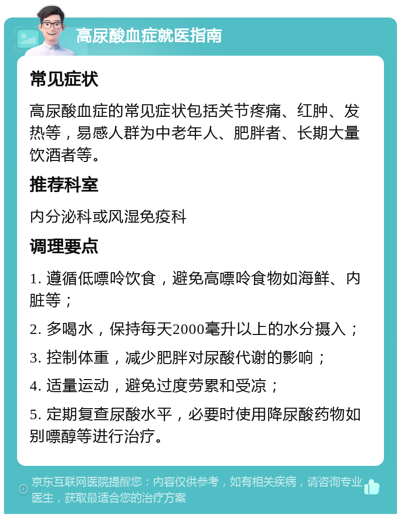 高尿酸血症就医指南 常见症状 高尿酸血症的常见症状包括关节疼痛、红肿、发热等，易感人群为中老年人、肥胖者、长期大量饮酒者等。 推荐科室 内分泌科或风湿免疫科 调理要点 1. 遵循低嘌呤饮食，避免高嘌呤食物如海鲜、内脏等； 2. 多喝水，保持每天2000毫升以上的水分摄入； 3. 控制体重，减少肥胖对尿酸代谢的影响； 4. 适量运动，避免过度劳累和受凉； 5. 定期复查尿酸水平，必要时使用降尿酸药物如别嘌醇等进行治疗。