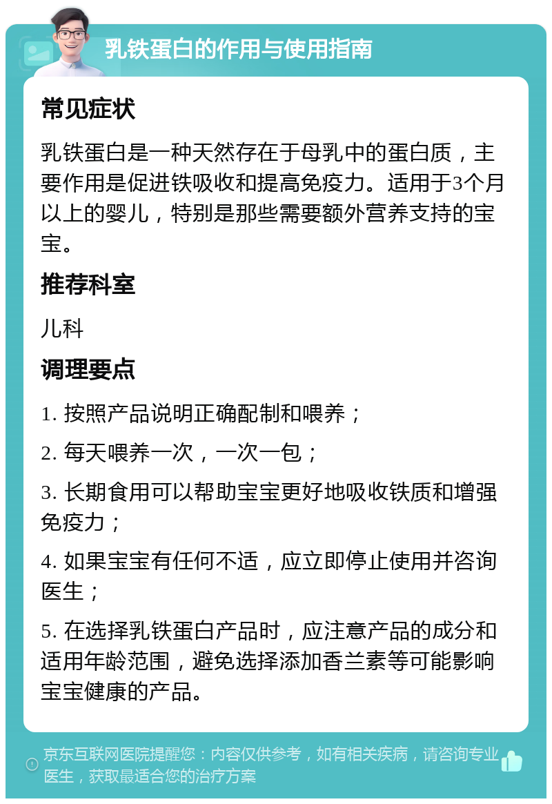 乳铁蛋白的作用与使用指南 常见症状 乳铁蛋白是一种天然存在于母乳中的蛋白质，主要作用是促进铁吸收和提高免疫力。适用于3个月以上的婴儿，特别是那些需要额外营养支持的宝宝。 推荐科室 儿科 调理要点 1. 按照产品说明正确配制和喂养； 2. 每天喂养一次，一次一包； 3. 长期食用可以帮助宝宝更好地吸收铁质和增强免疫力； 4. 如果宝宝有任何不适，应立即停止使用并咨询医生； 5. 在选择乳铁蛋白产品时，应注意产品的成分和适用年龄范围，避免选择添加香兰素等可能影响宝宝健康的产品。