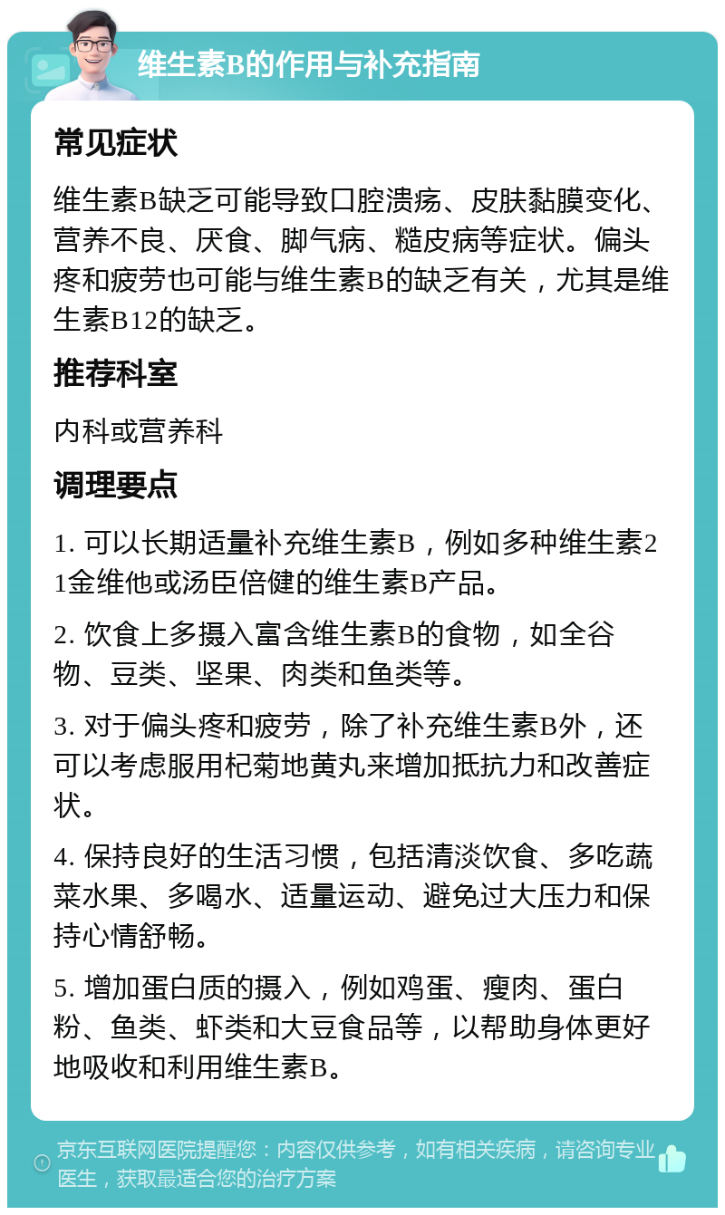 维生素B的作用与补充指南 常见症状 维生素B缺乏可能导致口腔溃疡、皮肤黏膜变化、营养不良、厌食、脚气病、糙皮病等症状。偏头疼和疲劳也可能与维生素B的缺乏有关，尤其是维生素B12的缺乏。 推荐科室 内科或营养科 调理要点 1. 可以长期适量补充维生素B，例如多种维生素21金维他或汤臣倍健的维生素B产品。 2. 饮食上多摄入富含维生素B的食物，如全谷物、豆类、坚果、肉类和鱼类等。 3. 对于偏头疼和疲劳，除了补充维生素B外，还可以考虑服用杞菊地黄丸来增加抵抗力和改善症状。 4. 保持良好的生活习惯，包括清淡饮食、多吃蔬菜水果、多喝水、适量运动、避免过大压力和保持心情舒畅。 5. 增加蛋白质的摄入，例如鸡蛋、瘦肉、蛋白粉、鱼类、虾类和大豆食品等，以帮助身体更好地吸收和利用维生素B。