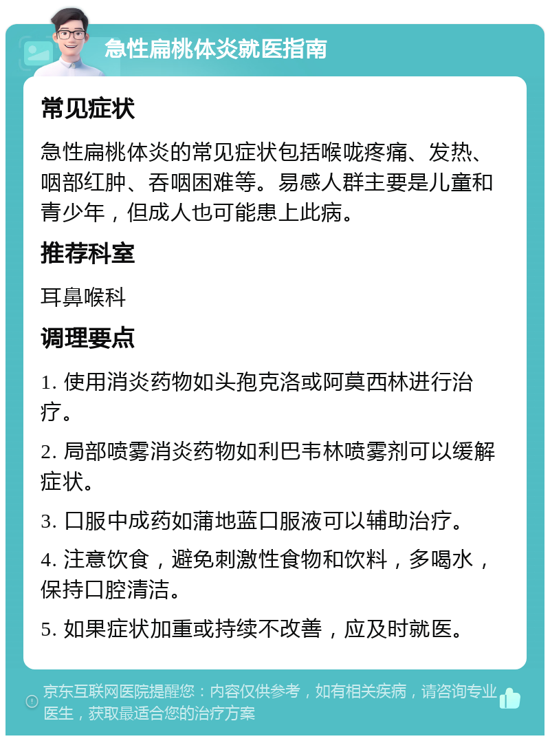 急性扁桃体炎就医指南 常见症状 急性扁桃体炎的常见症状包括喉咙疼痛、发热、咽部红肿、吞咽困难等。易感人群主要是儿童和青少年，但成人也可能患上此病。 推荐科室 耳鼻喉科 调理要点 1. 使用消炎药物如头孢克洛或阿莫西林进行治疗。 2. 局部喷雾消炎药物如利巴韦林喷雾剂可以缓解症状。 3. 口服中成药如蒲地蓝口服液可以辅助治疗。 4. 注意饮食，避免刺激性食物和饮料，多喝水，保持口腔清洁。 5. 如果症状加重或持续不改善，应及时就医。