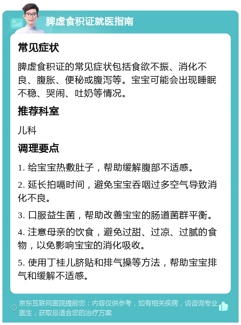 脾虚食积证就医指南 常见症状 脾虚食积证的常见症状包括食欲不振、消化不良、腹胀、便秘或腹泻等。宝宝可能会出现睡眠不稳、哭闹、吐奶等情况。 推荐科室 儿科 调理要点 1. 给宝宝热敷肚子，帮助缓解腹部不适感。 2. 延长拍嗝时间，避免宝宝吞咽过多空气导致消化不良。 3. 口服益生菌，帮助改善宝宝的肠道菌群平衡。 4. 注意母亲的饮食，避免过甜、过凉、过腻的食物，以免影响宝宝的消化吸收。 5. 使用丁桂儿脐贴和排气操等方法，帮助宝宝排气和缓解不适感。