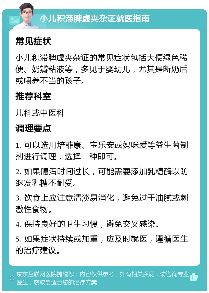 小儿积滞脾虚夹杂证就医指南 常见症状 小儿积滞脾虚夹杂证的常见症状包括大便绿色稀便、奶瓣粘液等，多见于婴幼儿，尤其是断奶后或喂养不当的孩子。 推荐科室 儿科或中医科 调理要点 1. 可以选用培菲康、宝乐安或妈咪爱等益生菌制剂进行调理，选择一种即可。 2. 如果腹泻时间过长，可能需要添加乳糖酶以防继发乳糖不耐受。 3. 饮食上应注意清淡易消化，避免过于油腻或刺激性食物。 4. 保持良好的卫生习惯，避免交叉感染。 5. 如果症状持续或加重，应及时就医，遵循医生的治疗建议。