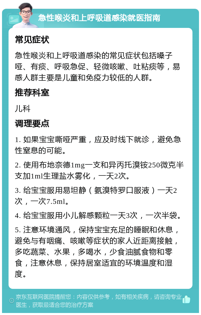 急性喉炎和上呼吸道感染就医指南 常见症状 急性喉炎和上呼吸道感染的常见症状包括嗓子哑、有痰、呼吸急促、轻微咳嗽、吐粘痰等，易感人群主要是儿童和免疫力较低的人群。 推荐科室 儿科 调理要点 1. 如果宝宝嘶哑严重，应及时线下就诊，避免急性窒息的可能。 2. 使用布地奈德1mg一支和异丙托溴铵250微克半支加1ml生理盐水雾化，一天2次。 3. 给宝宝服用易坦静（氨溴特罗口服液）一天2次，一次7.5ml。 4. 给宝宝服用小儿解感颗粒一天3次，一次半袋。 5. 注意环境通风，保持宝宝充足的睡眠和休息，避免与有咽痛、咳嗽等症状的家人近距离接触，多吃蔬菜、水果，多喝水，少食油腻食物和零食，注意休息，保持居室适宜的环境温度和湿度。