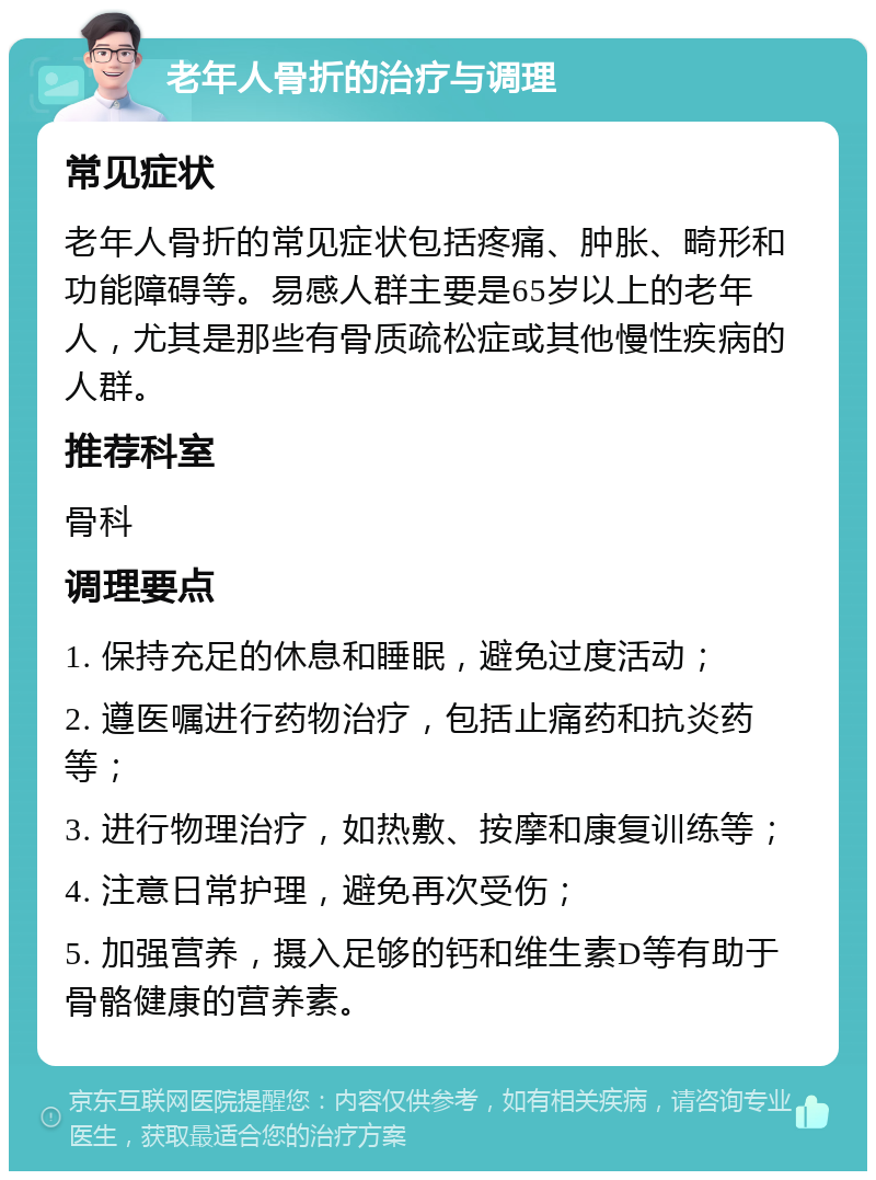 老年人骨折的治疗与调理 常见症状 老年人骨折的常见症状包括疼痛、肿胀、畸形和功能障碍等。易感人群主要是65岁以上的老年人，尤其是那些有骨质疏松症或其他慢性疾病的人群。 推荐科室 骨科 调理要点 1. 保持充足的休息和睡眠，避免过度活动； 2. 遵医嘱进行药物治疗，包括止痛药和抗炎药等； 3. 进行物理治疗，如热敷、按摩和康复训练等； 4. 注意日常护理，避免再次受伤； 5. 加强营养，摄入足够的钙和维生素D等有助于骨骼健康的营养素。