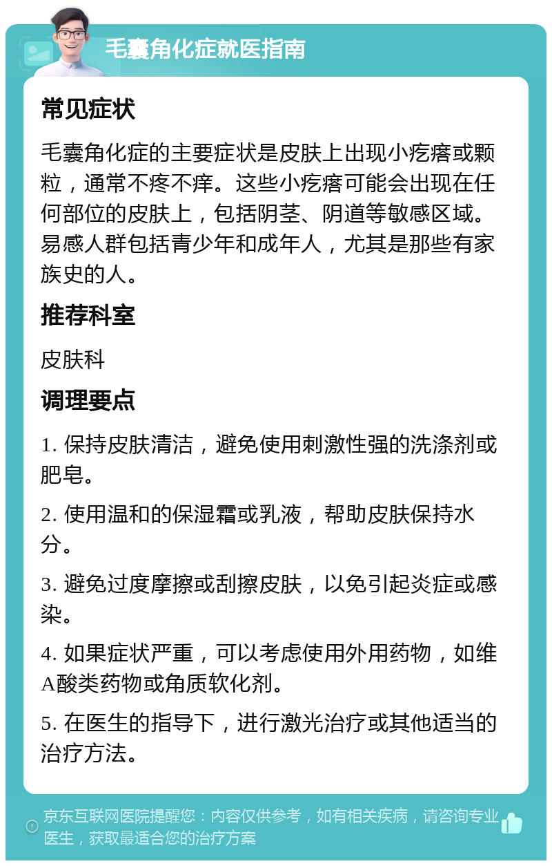 毛囊角化症就医指南 常见症状 毛囊角化症的主要症状是皮肤上出现小疙瘩或颗粒，通常不疼不痒。这些小疙瘩可能会出现在任何部位的皮肤上，包括阴茎、阴道等敏感区域。易感人群包括青少年和成年人，尤其是那些有家族史的人。 推荐科室 皮肤科 调理要点 1. 保持皮肤清洁，避免使用刺激性强的洗涤剂或肥皂。 2. 使用温和的保湿霜或乳液，帮助皮肤保持水分。 3. 避免过度摩擦或刮擦皮肤，以免引起炎症或感染。 4. 如果症状严重，可以考虑使用外用药物，如维A酸类药物或角质软化剂。 5. 在医生的指导下，进行激光治疗或其他适当的治疗方法。