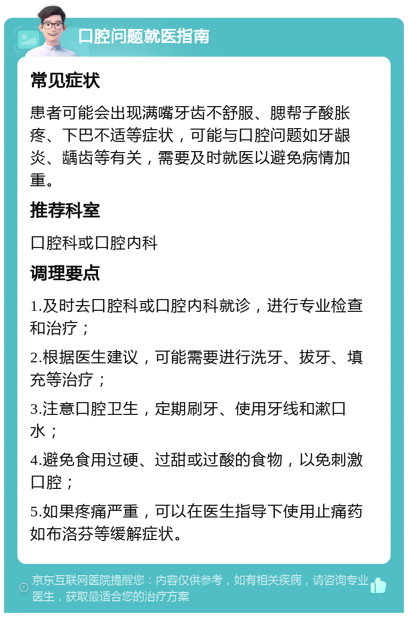 口腔问题就医指南 常见症状 患者可能会出现满嘴牙齿不舒服、腮帮子酸胀疼、下巴不适等症状，可能与口腔问题如牙龈炎、龋齿等有关，需要及时就医以避免病情加重。 推荐科室 口腔科或口腔内科 调理要点 1.及时去口腔科或口腔内科就诊，进行专业检查和治疗； 2.根据医生建议，可能需要进行洗牙、拔牙、填充等治疗； 3.注意口腔卫生，定期刷牙、使用牙线和漱口水； 4.避免食用过硬、过甜或过酸的食物，以免刺激口腔； 5.如果疼痛严重，可以在医生指导下使用止痛药如布洛芬等缓解症状。