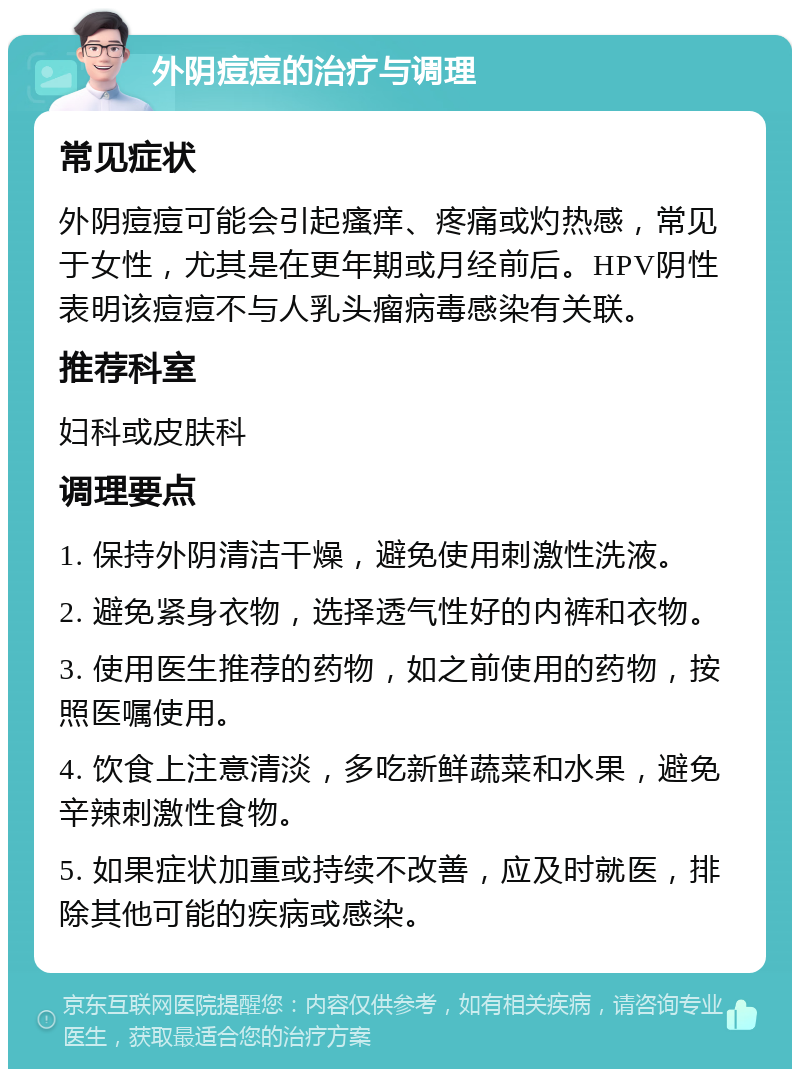 外阴痘痘的治疗与调理 常见症状 外阴痘痘可能会引起瘙痒、疼痛或灼热感，常见于女性，尤其是在更年期或月经前后。HPV阴性表明该痘痘不与人乳头瘤病毒感染有关联。 推荐科室 妇科或皮肤科 调理要点 1. 保持外阴清洁干燥，避免使用刺激性洗液。 2. 避免紧身衣物，选择透气性好的内裤和衣物。 3. 使用医生推荐的药物，如之前使用的药物，按照医嘱使用。 4. 饮食上注意清淡，多吃新鲜蔬菜和水果，避免辛辣刺激性食物。 5. 如果症状加重或持续不改善，应及时就医，排除其他可能的疾病或感染。