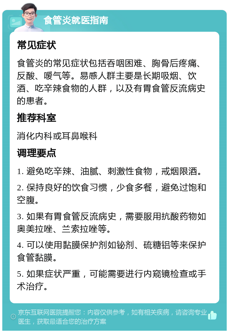 食管炎就医指南 常见症状 食管炎的常见症状包括吞咽困难、胸骨后疼痛、反酸、嗳气等。易感人群主要是长期吸烟、饮酒、吃辛辣食物的人群，以及有胃食管反流病史的患者。 推荐科室 消化内科或耳鼻喉科 调理要点 1. 避免吃辛辣、油腻、刺激性食物，戒烟限酒。 2. 保持良好的饮食习惯，少食多餐，避免过饱和空腹。 3. 如果有胃食管反流病史，需要服用抗酸药物如奥美拉唑、兰索拉唑等。 4. 可以使用黏膜保护剂如铋剂、硫糖铝等来保护食管黏膜。 5. 如果症状严重，可能需要进行内窥镜检查或手术治疗。