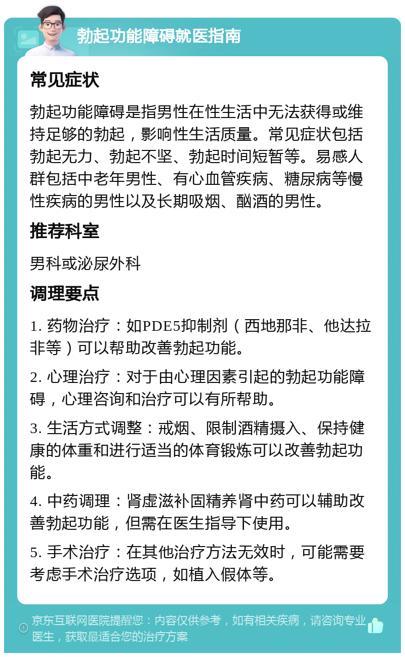 勃起功能障碍就医指南 常见症状 勃起功能障碍是指男性在性生活中无法获得或维持足够的勃起，影响性生活质量。常见症状包括勃起无力、勃起不坚、勃起时间短暂等。易感人群包括中老年男性、有心血管疾病、糖尿病等慢性疾病的男性以及长期吸烟、酗酒的男性。 推荐科室 男科或泌尿外科 调理要点 1. 药物治疗：如PDE5抑制剂（西地那非、他达拉非等）可以帮助改善勃起功能。 2. 心理治疗：对于由心理因素引起的勃起功能障碍，心理咨询和治疗可以有所帮助。 3. 生活方式调整：戒烟、限制酒精摄入、保持健康的体重和进行适当的体育锻炼可以改善勃起功能。 4. 中药调理：肾虚滋补固精养肾中药可以辅助改善勃起功能，但需在医生指导下使用。 5. 手术治疗：在其他治疗方法无效时，可能需要考虑手术治疗选项，如植入假体等。