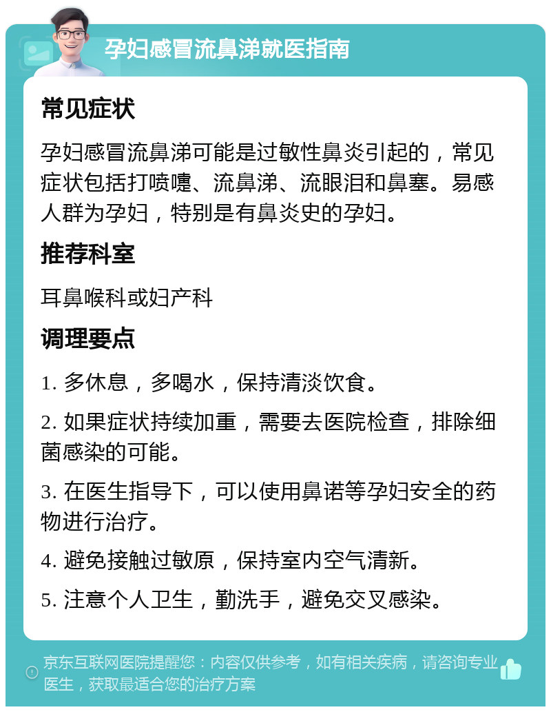 孕妇感冒流鼻涕就医指南 常见症状 孕妇感冒流鼻涕可能是过敏性鼻炎引起的，常见症状包括打喷嚏、流鼻涕、流眼泪和鼻塞。易感人群为孕妇，特别是有鼻炎史的孕妇。 推荐科室 耳鼻喉科或妇产科 调理要点 1. 多休息，多喝水，保持清淡饮食。 2. 如果症状持续加重，需要去医院检查，排除细菌感染的可能。 3. 在医生指导下，可以使用鼻诺等孕妇安全的药物进行治疗。 4. 避免接触过敏原，保持室内空气清新。 5. 注意个人卫生，勤洗手，避免交叉感染。