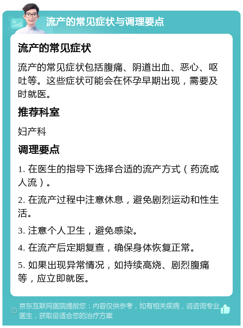 流产的常见症状与调理要点 流产的常见症状 流产的常见症状包括腹痛、阴道出血、恶心、呕吐等。这些症状可能会在怀孕早期出现，需要及时就医。 推荐科室 妇产科 调理要点 1. 在医生的指导下选择合适的流产方式（药流或人流）。 2. 在流产过程中注意休息，避免剧烈运动和性生活。 3. 注意个人卫生，避免感染。 4. 在流产后定期复查，确保身体恢复正常。 5. 如果出现异常情况，如持续高烧、剧烈腹痛等，应立即就医。