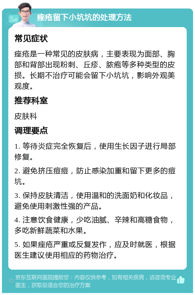 痤疮留下小坑坑的处理方法 常见症状 痤疮是一种常见的皮肤病，主要表现为面部、胸部和背部出现粉刺、丘疹、脓疱等多种类型的皮损。长期不治疗可能会留下小坑坑，影响外观美观度。 推荐科室 皮肤科 调理要点 1. 等待炎症完全恢复后，使用生长因子进行局部修复。 2. 避免挤压痘痘，防止感染加重和留下更多的痘坑。 3. 保持皮肤清洁，使用温和的洗面奶和化妆品，避免使用刺激性强的产品。 4. 注意饮食健康，少吃油腻、辛辣和高糖食物，多吃新鲜蔬菜和水果。 5. 如果痤疮严重或反复发作，应及时就医，根据医生建议使用相应的药物治疗。