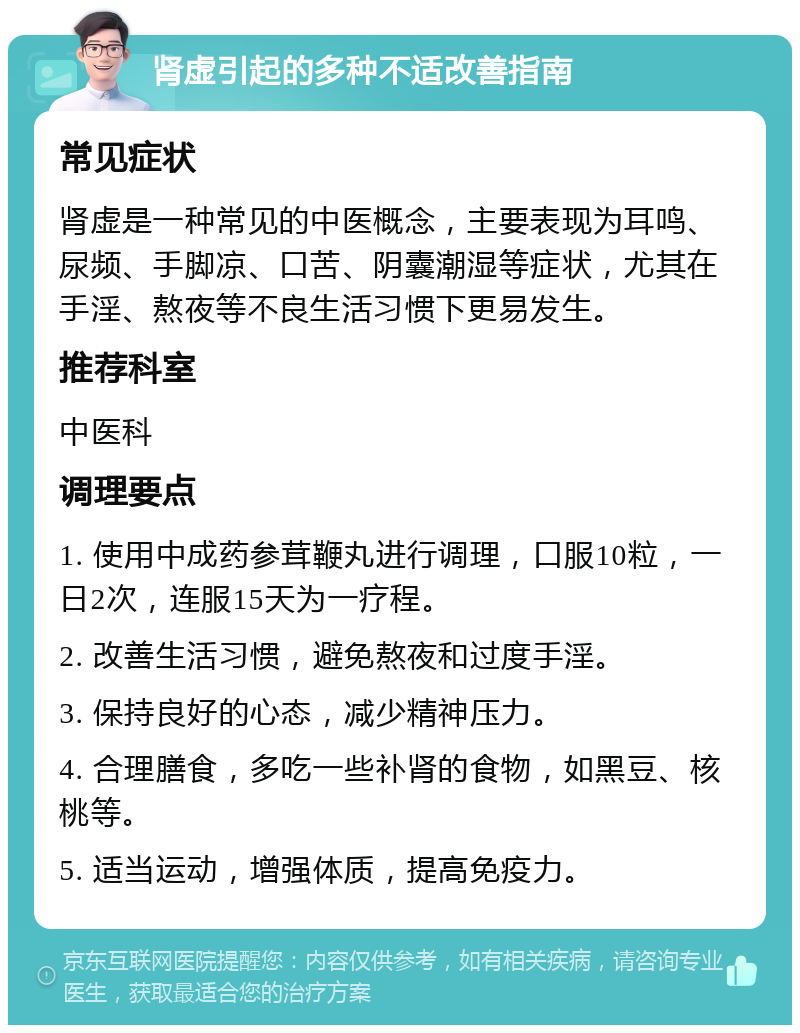 肾虚引起的多种不适改善指南 常见症状 肾虚是一种常见的中医概念，主要表现为耳鸣、尿频、手脚凉、口苦、阴囊潮湿等症状，尤其在手淫、熬夜等不良生活习惯下更易发生。 推荐科室 中医科 调理要点 1. 使用中成药参茸鞭丸进行调理，口服10粒，一日2次，连服15天为一疗程。 2. 改善生活习惯，避免熬夜和过度手淫。 3. 保持良好的心态，减少精神压力。 4. 合理膳食，多吃一些补肾的食物，如黑豆、核桃等。 5. 适当运动，增强体质，提高免疫力。